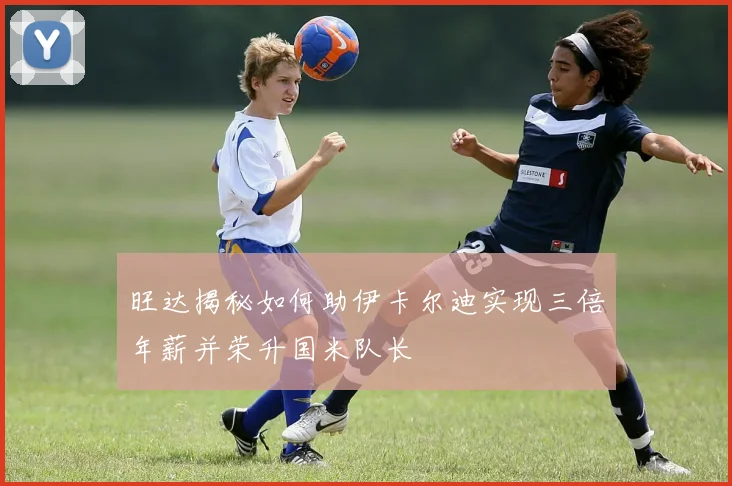 旺达揭秘如何助伊卡尔迪实现三倍年薪并荣升国米队长