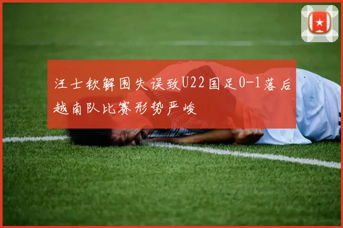 汪士钦解围失误致U22国足0-1落后越南队比赛形势严峻