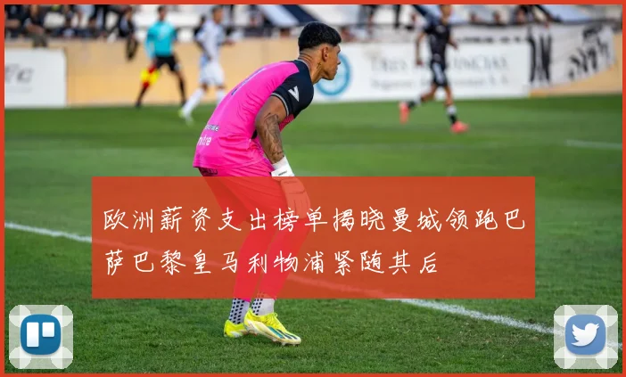欧洲薪资支出榜单揭晓曼城领跑巴萨巴黎皇马利物浦紧随其后