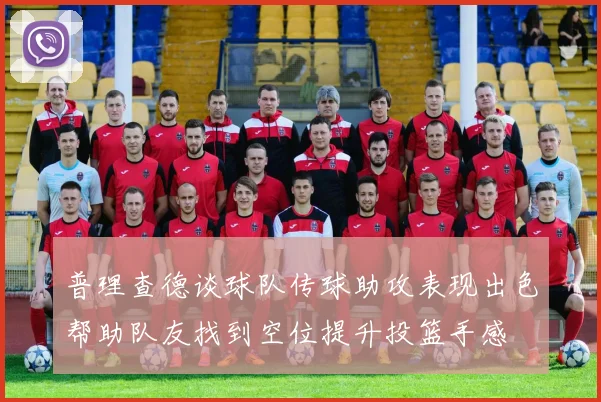 普理查德谈球队传球助攻表现出色帮助队友找到空位提升投篮手感