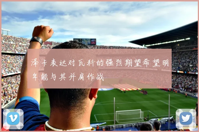 泽卡表达对瓦科的强烈期望希望明年能与其并肩作战