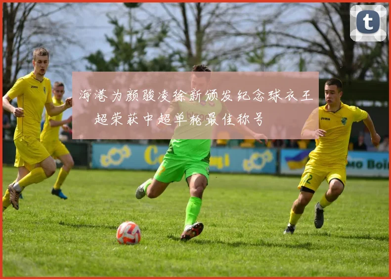 海港为颜骏凌徐新颁发纪念球衣王燊超荣获中超单轮最佳称号