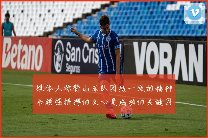 媒体人称赞山东队团结一致的精神和顽强拼搏的决心是成功的关键因素