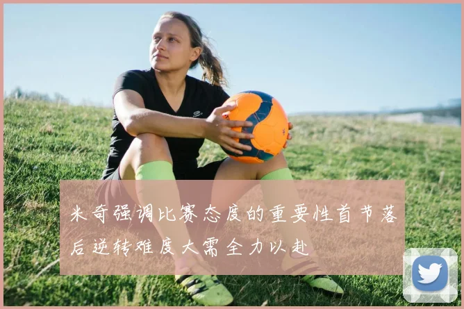 米奇强调比赛态度的重要性首节落后逆转难度大需全力以赴