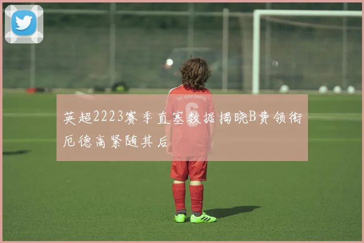英超2223赛季直塞数据揭晓B费领衔厄德高紧随其后
