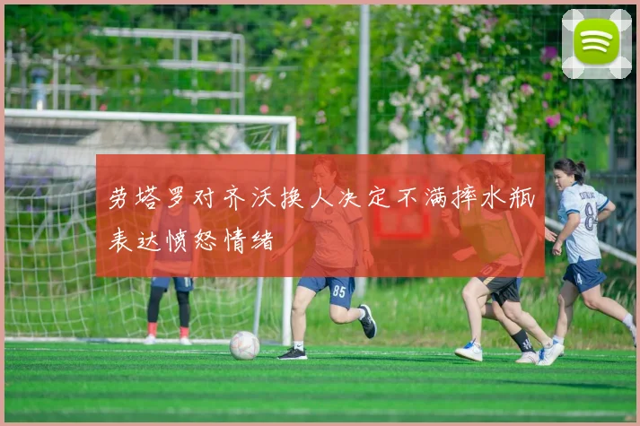 劳塔罗对齐沃换人决定不满摔水瓶表达愤怒情绪