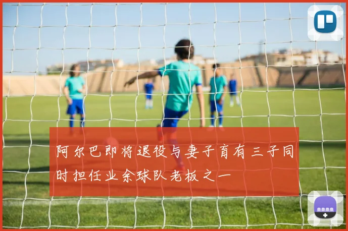 阿尔巴即将退役与妻子育有三子同时担任业余球队老板之一