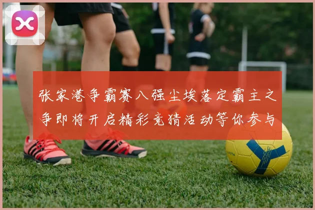 张家港争霸赛八强尘埃落定霸主之争即将开启精彩竞猜活动等你参与