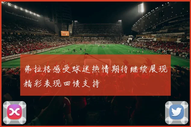 弗拉格感受球迷热情期待继续展现精彩表现回馈支持