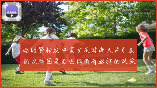 赵昭贤转发中国女足时尚大片引发热议韩国是否也能拥有这样的风采