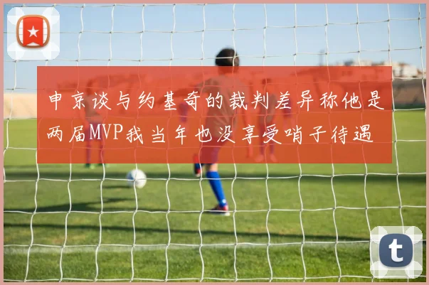 申京谈与约基奇的裁判差异称他是两届MVP我当年也没享受哨子待遇