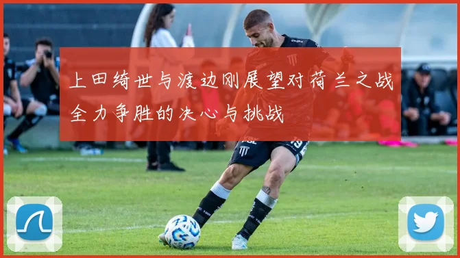 上田绮世与渡边刚展望对荷兰之战全力争胜的决心与挑战