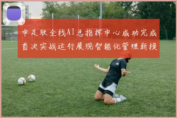 中足联全栈AI总指挥中心成功完成首次实战运行展现智能化管理新模式