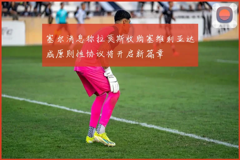 塞尔消息称拉莫斯收购塞维利亚达成原则性协议将开启新篇章