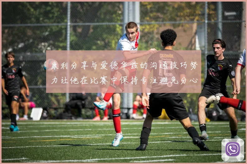 康利分享与爱德华兹的沟通技巧努力让他在比赛中保持专注避免分心