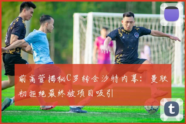 前高管揭秘C罗转会沙特内幕：曼联初拒绝最终被项目吸引