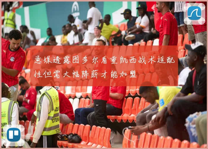 意媒透露图多尔看重凯西战术适配性但需大幅降薪才能加盟