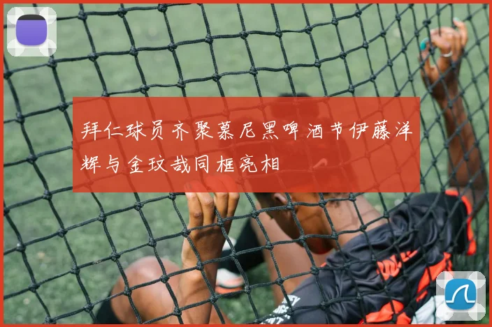 拜仁球员齐聚慕尼黑啤酒节伊藤洋辉与金玟哉同框亮相