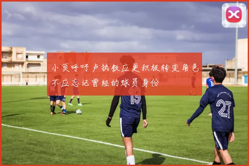 小莫呼吁卢执教应更积极转变角色不应忘记曾经的球员身份