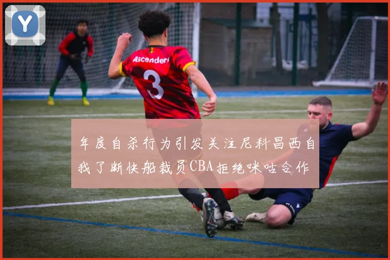 年度自杀行为引发关注尼科昌西自我了断快船裁员CBA拒绝咪咕合作