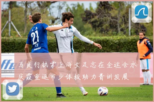 马良行执掌上海女足志在全运会水庆霞重返市少体校助力青训发展