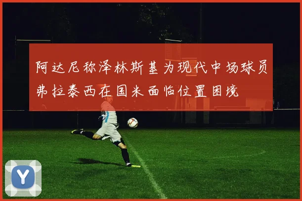 阿达尼称泽林斯基为现代中场球员弗拉泰西在国米面临位置困境