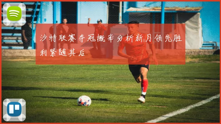 沙特联赛夺冠概率分析新月领先胜利紧随其后