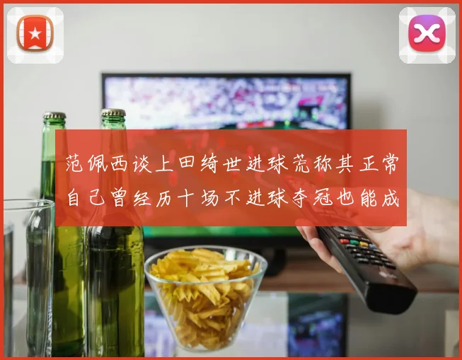 范佩西谈上田绮世进球荒称其正常自己曾经历十场不进球夺冠也能成功