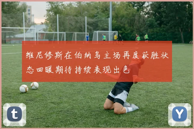 维尼修斯在伯纳乌主场再度获胜状态回暖期待持续表现出色