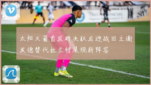 太阳火箭首发对决狄龙迎战旧主谢泼德替代杜兰特展现新阵容