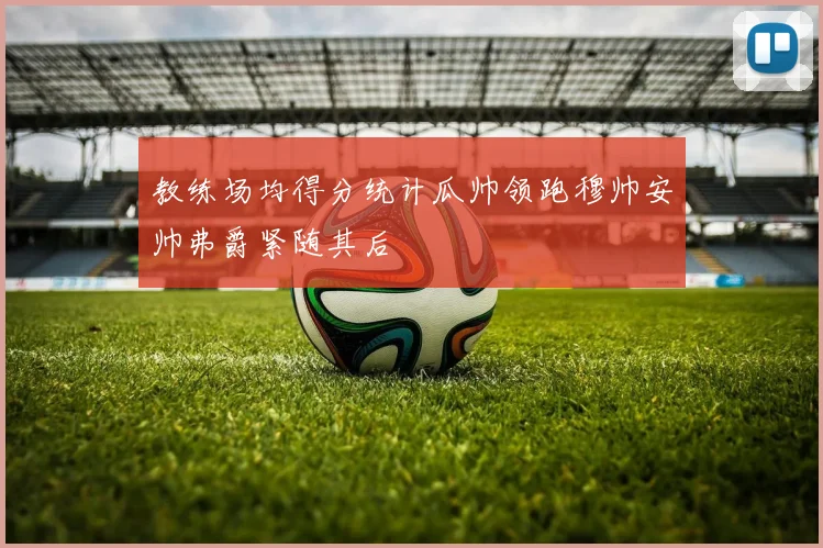 教练场均得分统计瓜帅领跑穆帅安帅弗爵紧随其后