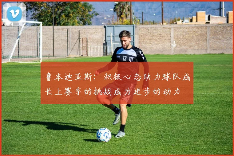 鲁本迪亚斯：积极心态助力球队成长上赛季的挑战成为进步的动力