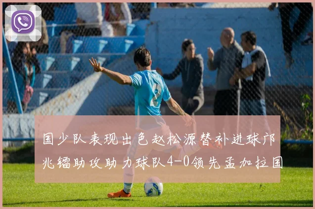 国少队表现出色赵松源替补进球邝兆镭助攻助力球队4-0领先孟加拉国