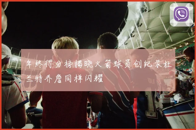 年终得分榜揭晓火箭球员创纪录杜兰特乔詹同样闪耀
