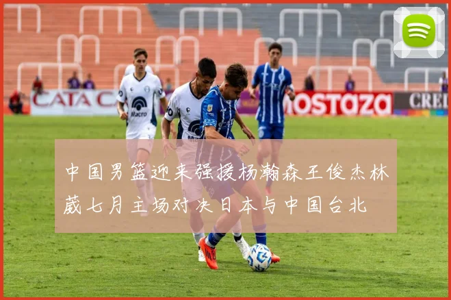 中国男篮迎来强援杨瀚森王俊杰林葳七月主场对决日本与中国台北