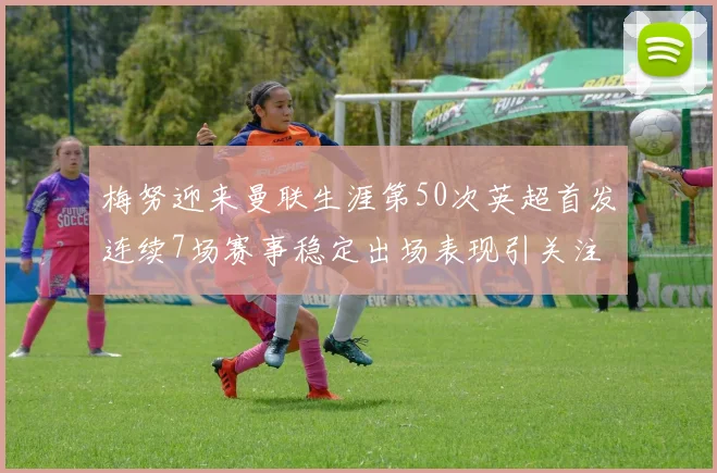 梅努迎来曼联生涯第50次英超首发连续7场赛事稳定出场表现引关注