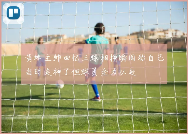 黄蜂主帅回忆三球相撞瞬间称自己当时走神了但球员全力以赴