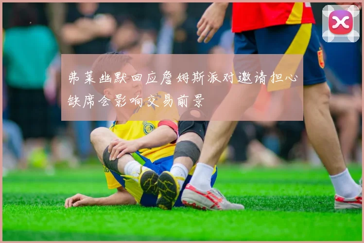 弗莱幽默回应詹姆斯派对邀请担心缺席会影响交易前景