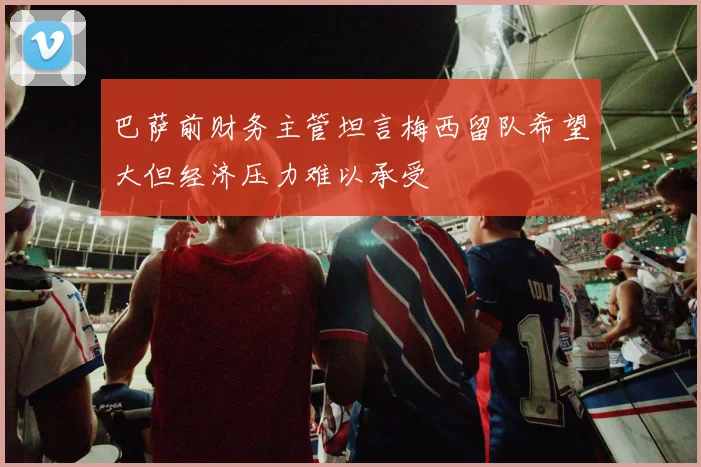 巴萨前财务主管坦言梅西留队希望大但经济压力难以承受